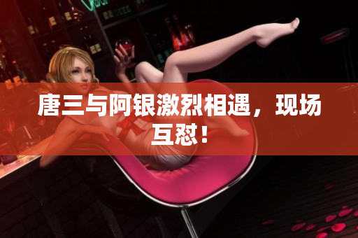 唐三与阿银激烈相遇，现场互怼！