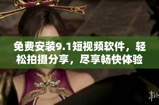 免费安装9.1短视频软件，轻松拍摄分享，尽享畅快体验！