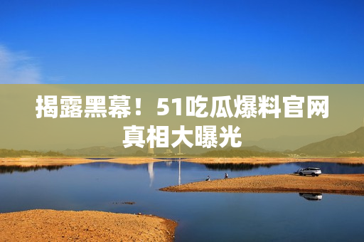 揭露黑幕！51吃瓜爆料官网真相大曝光