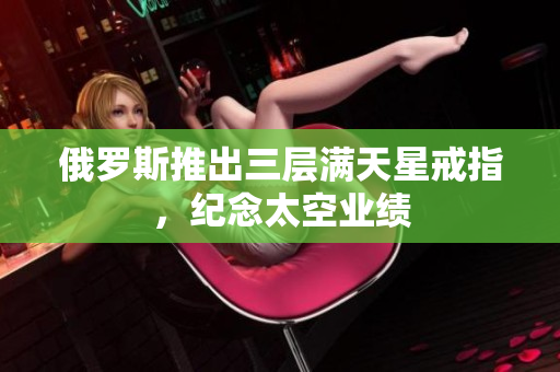 俄罗斯推出三层满天星戒指，纪念太空业绩