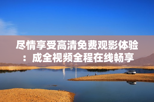 尽情享受高清免费观影体验：成全视频全程在线畅享