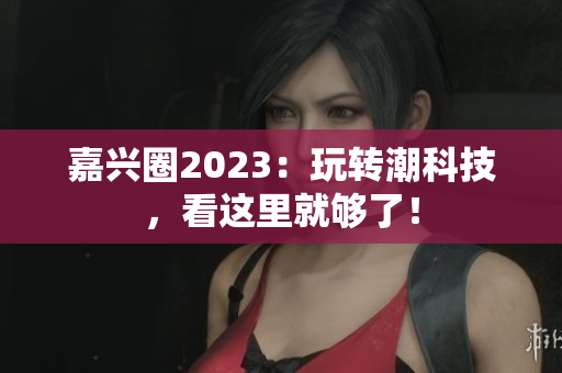 嘉兴圈2023：玩转潮科技，看这里就够了！
