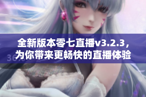 全新版本零七直播v3.2.3，为你带来更畅快的直播体验