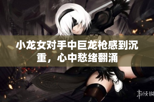 小龙女对手中巨龙枪感到沉重，心中愁绪翻涌