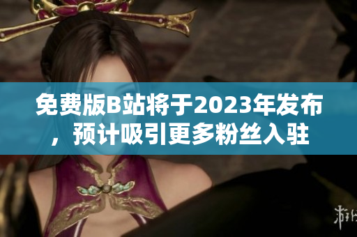 免费版B站将于2023年发布，预计吸引更多粉丝入驻