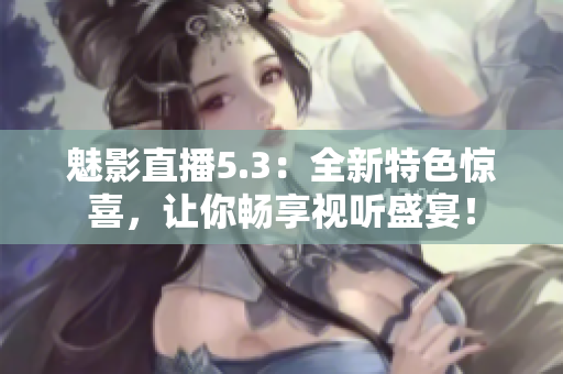 魅影直播5.3：全新特色惊喜，让你畅享视听盛宴！
