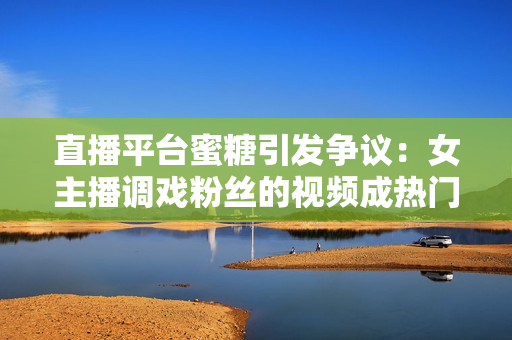 直播平台蜜糖引发争议：女主播调戏粉丝的视频成热门
