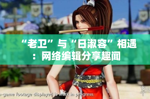 “老卫”与“日淑容”相遇：网络编辑分享趣闻
