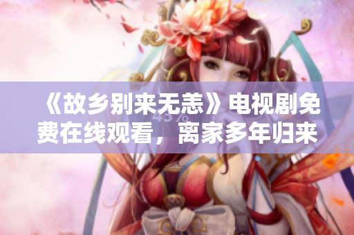 《故乡别来无恙》电视剧免费在线观看，离家多年归来的牵动心弦