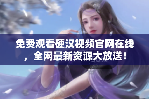 免费观看硬汉视频官网在线，全网最新资源大放送！