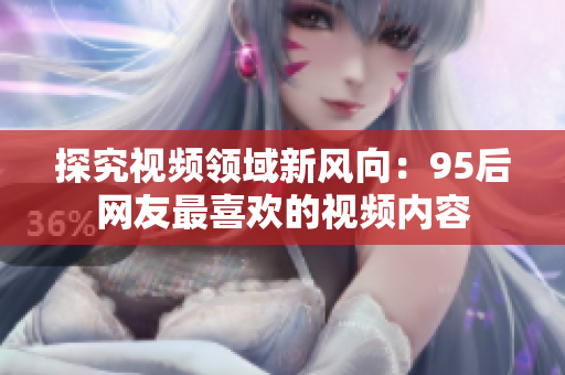 探究视频领域新风向：95后网友最喜欢的视频内容