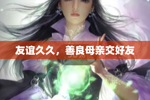 友谊久久，善良母亲交好友