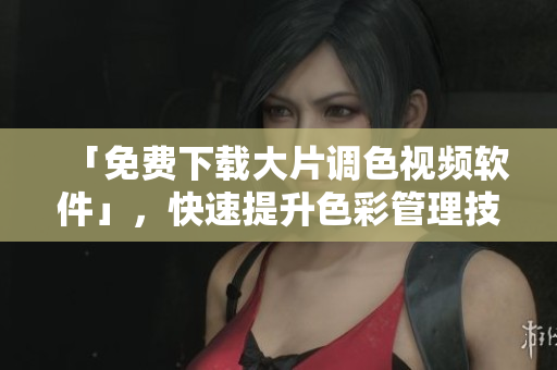 「免费下载大片调色视频软件」，快速提升色彩管理技能！