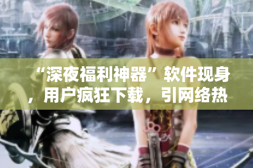 “深夜福利神器”软件现身，用户疯狂下载，引网络热议