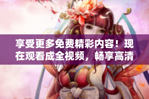 享受更多免费精彩内容！现在观看成全视频，畅享高清资源