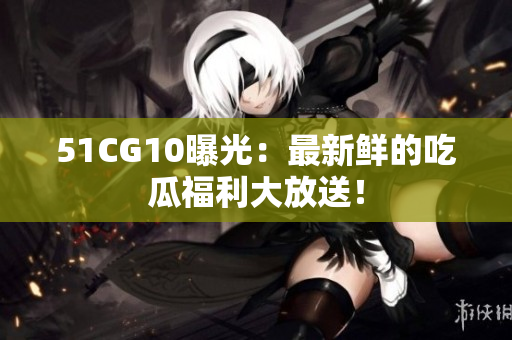 51CG10曝光：最新鲜的吃瓜福利大放送！