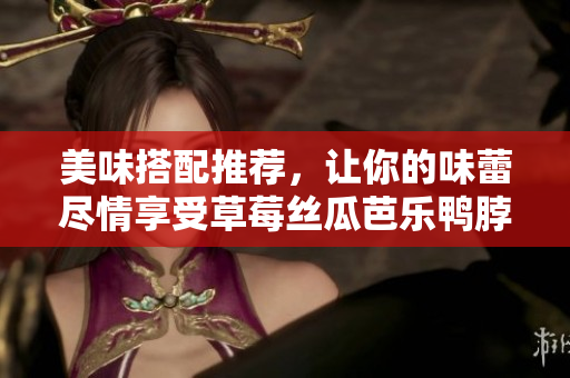 美味搭配推荐，让你的味蕾尽情享受草莓丝瓜芭乐鸭脖奶茶