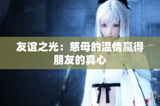 友谊之光：慈母的温情赢得朋友的真心