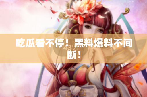 吃瓜看不停！黑料爆料不间断！