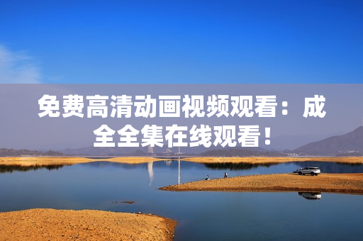 免费高清动画视频观看：成全全集在线观看！