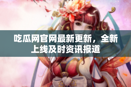 吃瓜网官网最新更新，全新上线及时资讯报道
