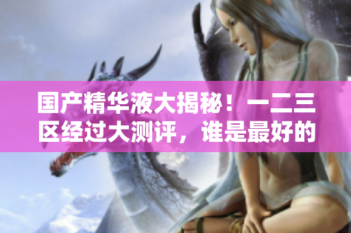 国产精华液大揭秘！一二三区经过大测评，谁是最好的？