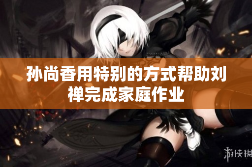 孙尚香用特别的方式帮助刘禅完成家庭作业