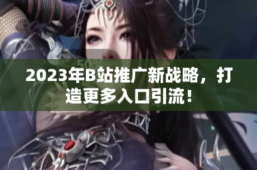 2023年B站推广新战略，打造更多入口引流！