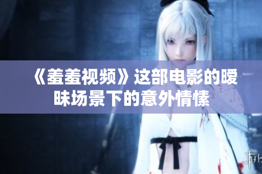 《羞羞视频》这部电影的暧昧场景下的意外情愫