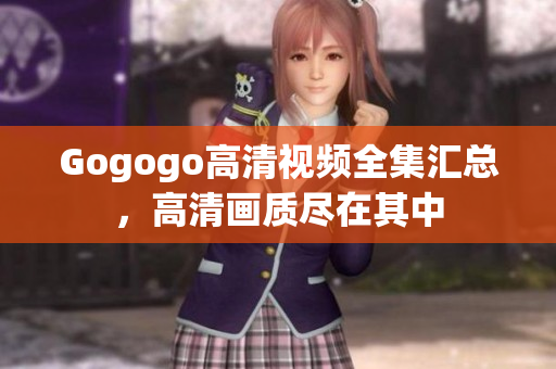Gogogo高清视频全集汇总，高清画质尽在其中