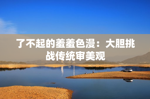 了不起的羞羞色漫：大胆挑战传统审美观