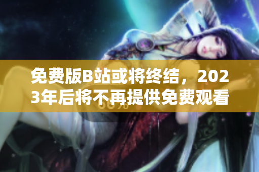 免费版B站或将终结，2023年后将不再提供免费观看服务