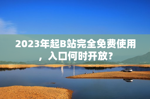 2023年起B站完全免费使用，入口何时开放？