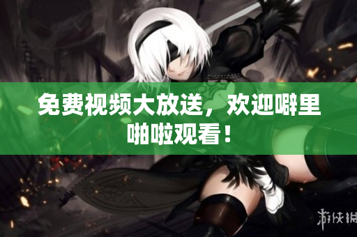 免费视频大放送，欢迎噼里啪啦观看！
