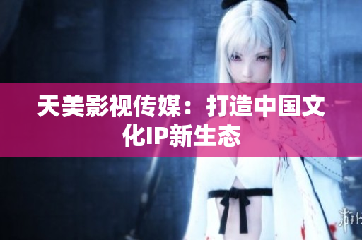 天美影视传媒：打造中国文化IP新生态