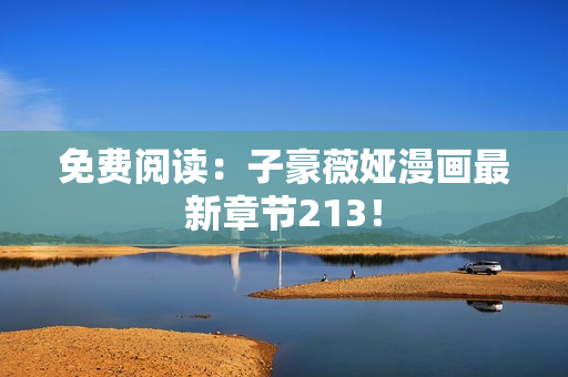 免费阅读：子豪薇娅漫画最新章节213！