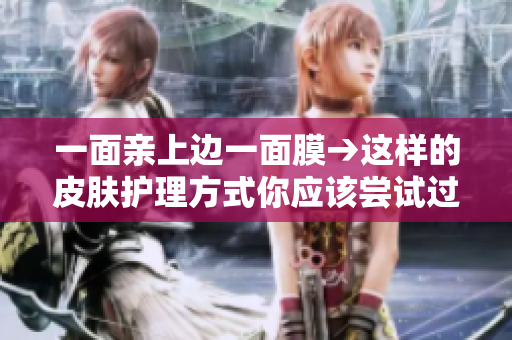 一面亲上边一面膜→这样的皮肤护理方式你应该尝试过！
