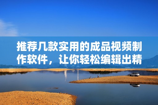 推荐几款实用的成品视频制作软件，让你轻松编辑出精美视频