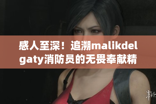 感人至深！追溯malikdelgaty消防员的无畏奉献精神