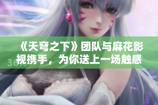 《天穹之下》团队与麻花影视携手，为你送上一场触感盛宴