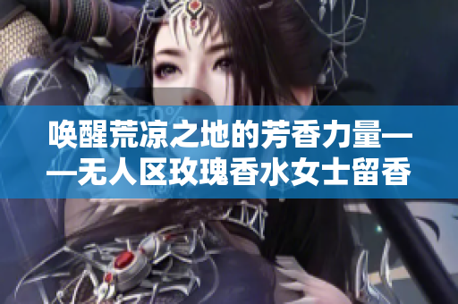 唤醒荒凉之地的芳香力量——无人区玫瑰香水女士留香体验