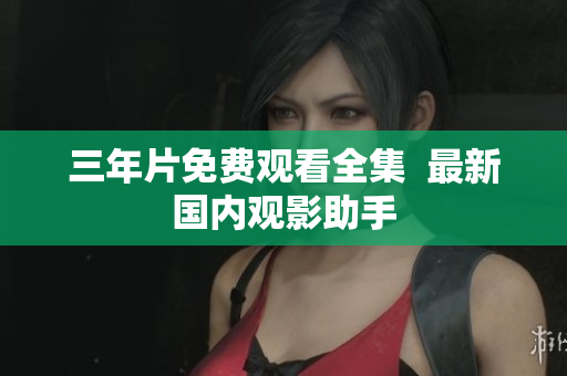 三年片免费观看全集  最新国内观影助手