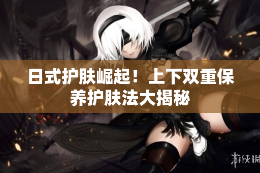 日式护肤崛起！上下双重保养护肤法大揭秘