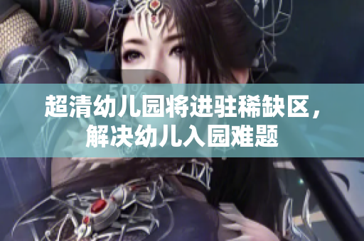 超清幼儿园将进驻稀缺区，解决幼儿入园难题