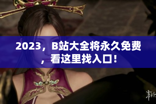 2023，B站大全将永久免费，看这里找入口！