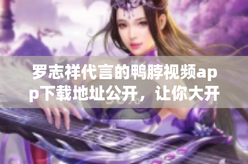 罗志祥代言的鸭脖视频app下载地址公开，让你大开眼界！