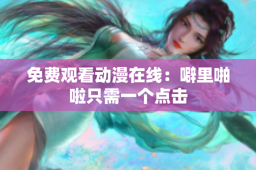 免费观看动漫在线：噼里啪啦只需一个点击