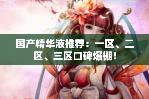 国产精华液推荐：一区、二区、三区口碑爆棚！