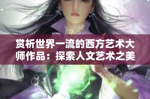 赏析世界一流的西方艺术大师作品：探索人文艺术之美