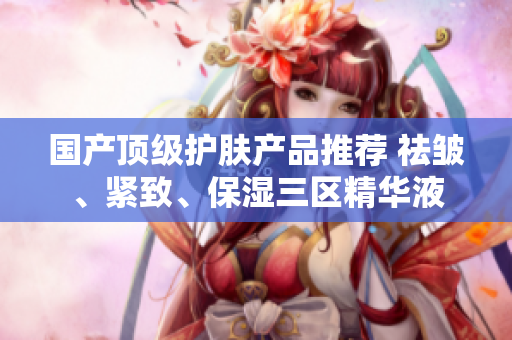 国产顶级护肤产品推荐 祛皱、紧致、保湿三区精华液
